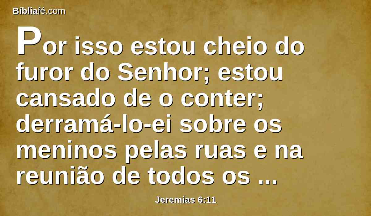 Por isso estou cheio do furor do Senhor; estou cansado de o conter; derramá-lo-ei sobre os meninos pelas ruas e na reunião de todos os jovens; porque até o marido com a mulher serão presos, e o velho com o que está cheio de dias.