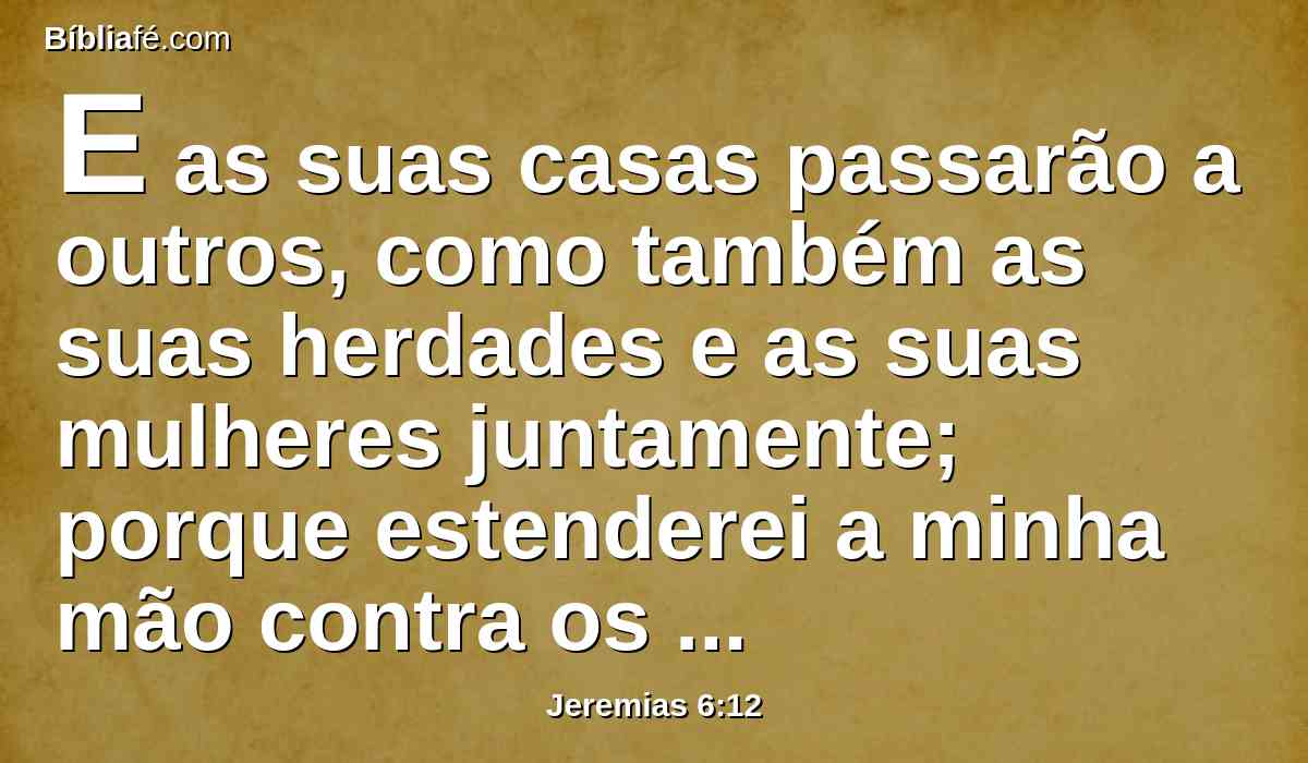 E as suas casas passarão a outros, como também as suas herdades e as suas mulheres juntamente; porque estenderei a minha mão contra os habitantes desta terra, diz o Senhor.