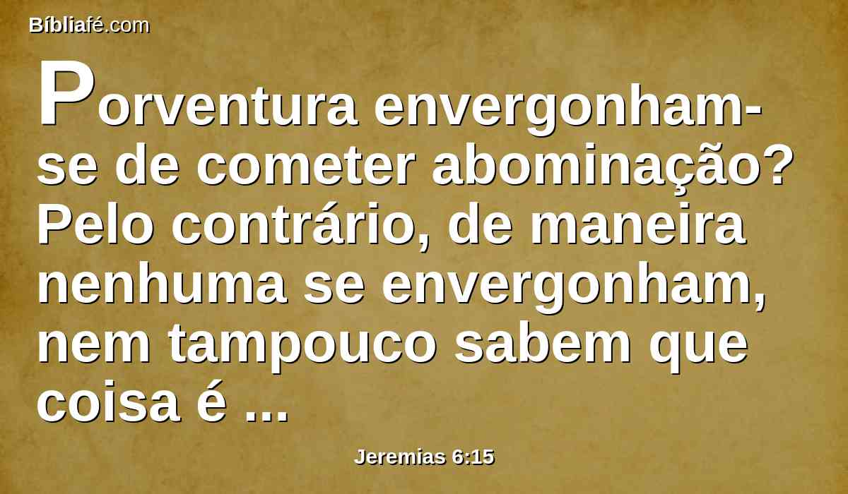 Porventura envergonham-se de cometer abominação? Pelo contrário, de maneira nenhuma se envergonham, nem tampouco sabem que coisa é envergonhar-se; portanto cairão entre os que caem; no tempo em que eu os visitar, tropeçarão, diz o Senhor.