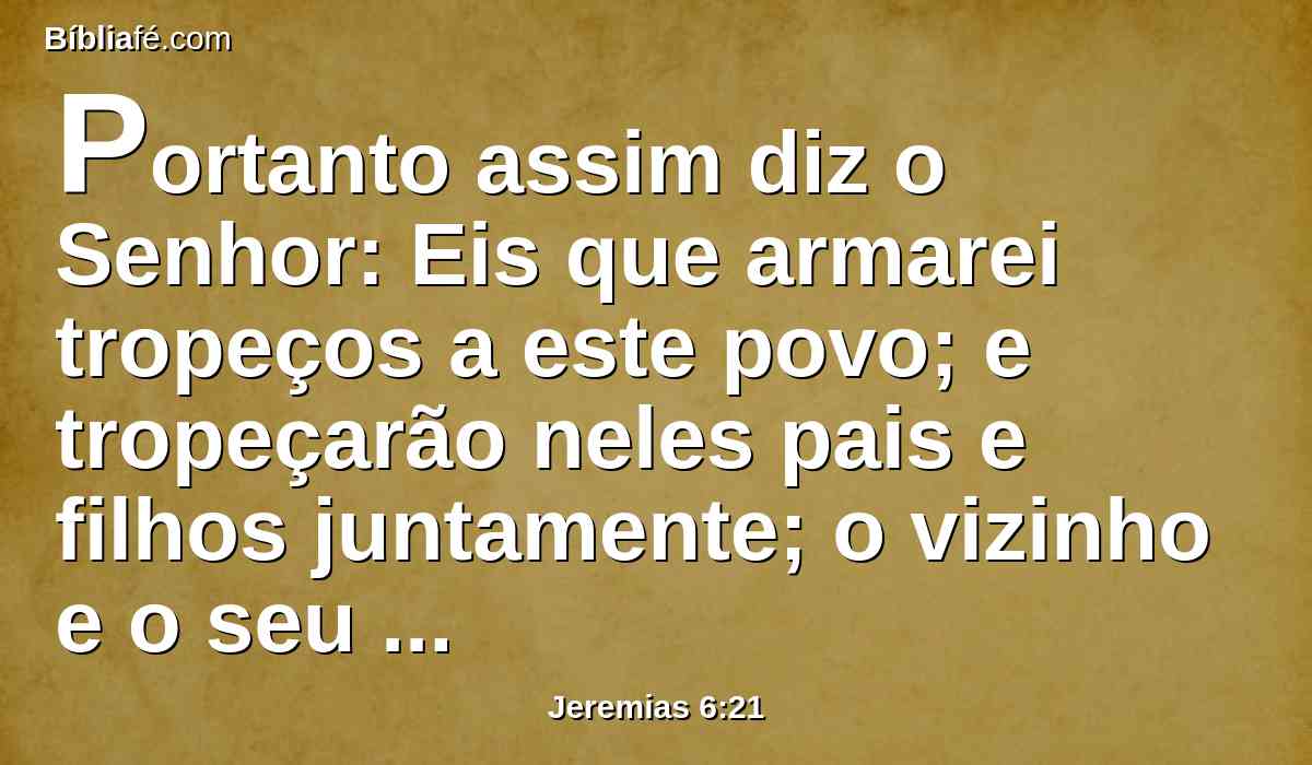 Portanto assim diz o Senhor: Eis que armarei tropeços a este povo; e tropeçarão neles pais e filhos juntamente; o vizinho e o seu companheiro perecerão.