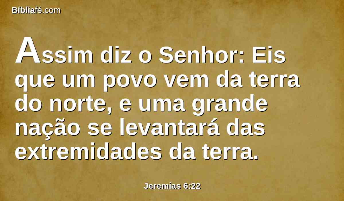 Assim diz o Senhor: Eis que um povo vem da terra do norte, e uma grande nação se levantará das extremidades da terra.