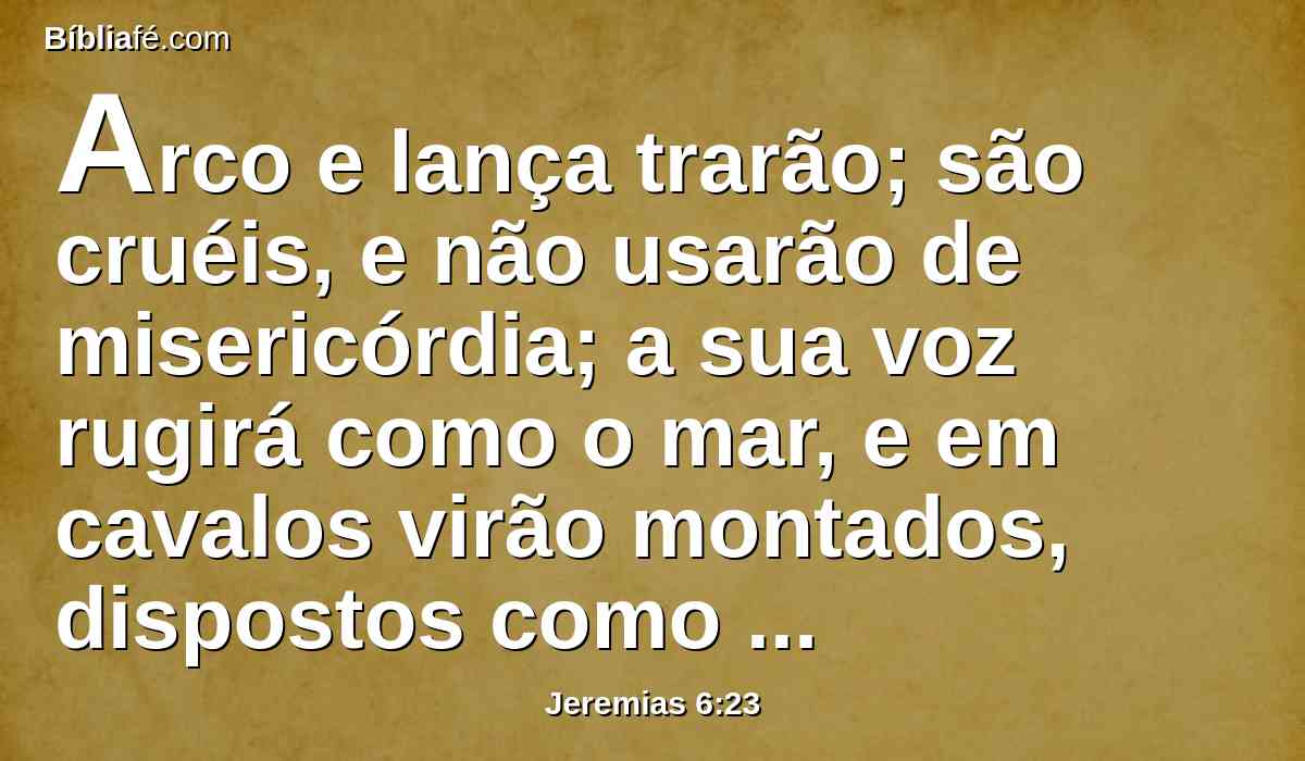 Arco e lança trarão; são cruéis, e não usarão de misericórdia; a sua voz rugirá como o mar, e em cavalos virão montados, dispostos como homens de guerra contra ti, ó filha de Sião.