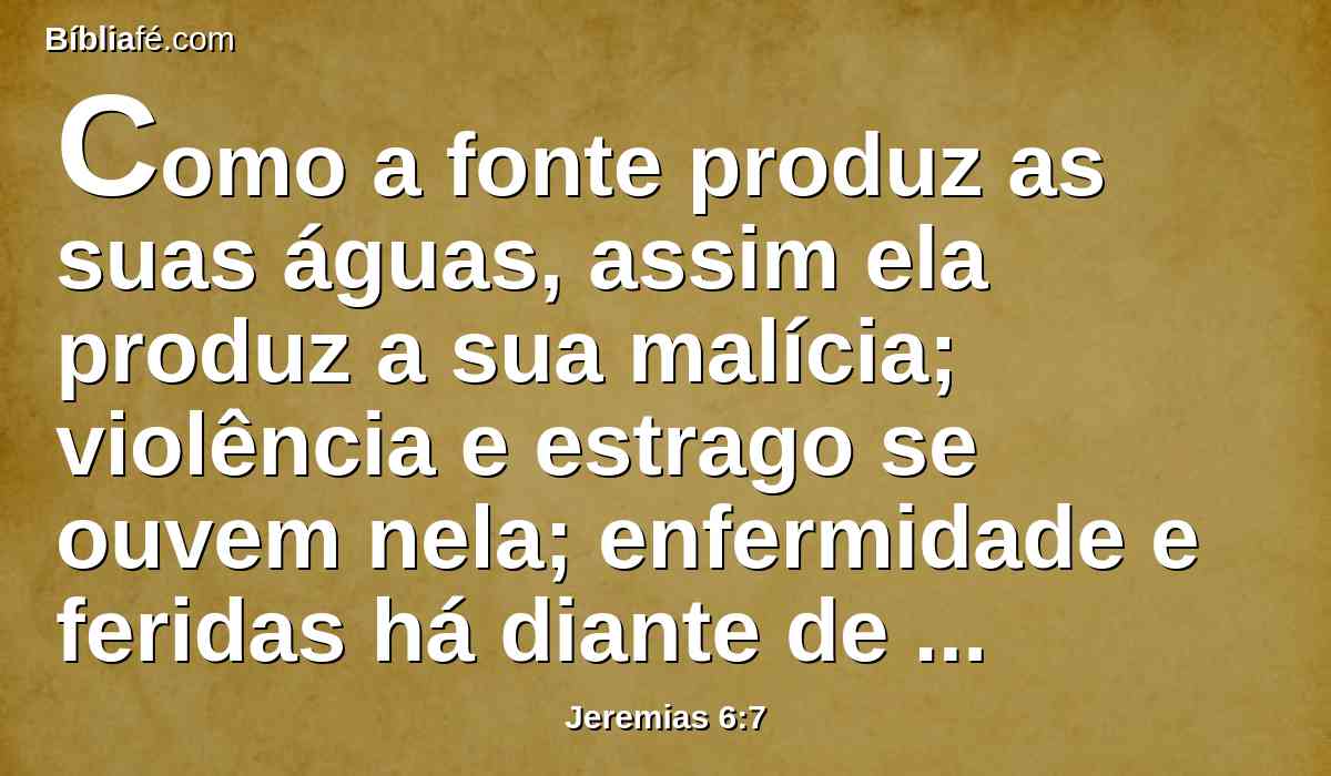 Como a fonte produz as suas águas, assim ela produz a sua malícia; violência e estrago se ouvem nela; enfermidade e feridas há diante de mim continuamente.