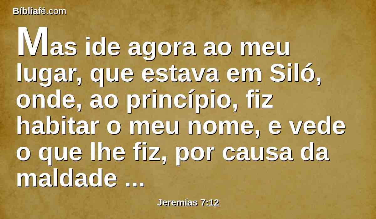 Mas ide agora ao meu lugar, que estava em Siló, onde, ao princípio, fiz habitar o meu nome, e vede o que lhe fiz, por causa da maldade do meu povo Israel.