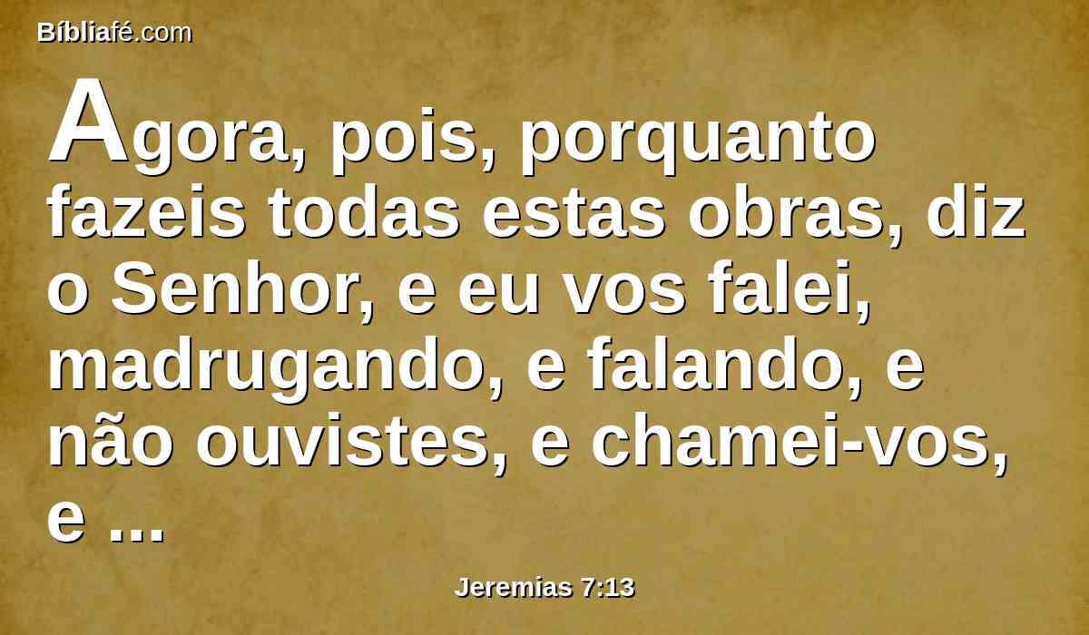 Agora, pois, porquanto fazeis todas estas obras, diz o Senhor, e eu vos falei, madrugando, e falando, e não ouvistes, e chamei-vos, e não respondestes,