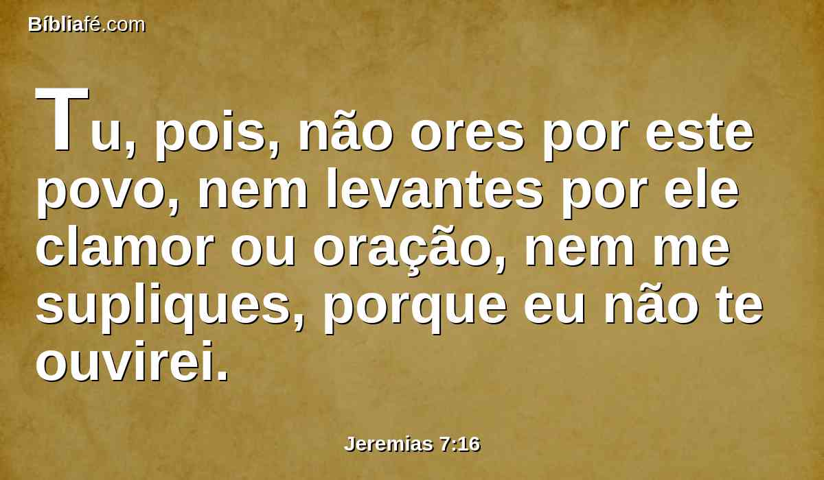 Tu, pois, não ores por este povo, nem levantes por ele clamor ou oração, nem me supliques, porque eu não te ouvirei.