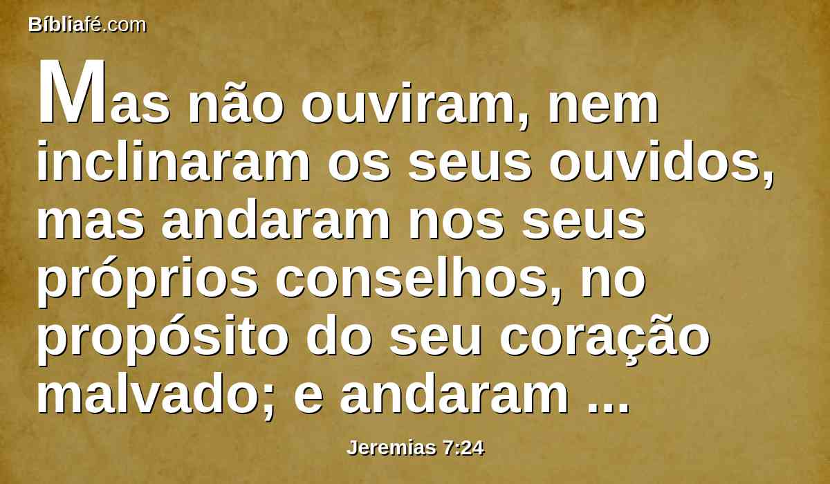 Mas não ouviram, nem inclinaram os seus ouvidos, mas andaram nos seus próprios conselhos, no propósito do seu coração malvado; e andaram para trás, e não para diante.