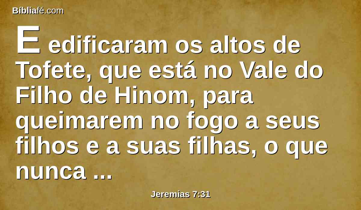 E edificaram os altos de Tofete, que está no Vale do Filho de Hinom, para queimarem no fogo a seus filhos e a suas filhas, o que nunca ordenei, nem me subiu ao coração.