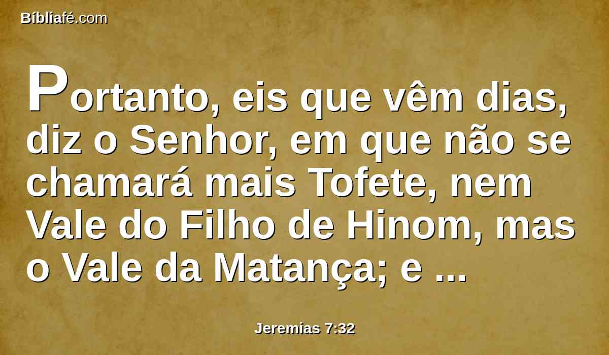 Portanto, eis que vêm dias, diz o Senhor, em que não se chamará mais Tofete, nem Vale do Filho de Hinom, mas o Vale da Matança; e enterrarão em Tofete, por não haver outro lugar.