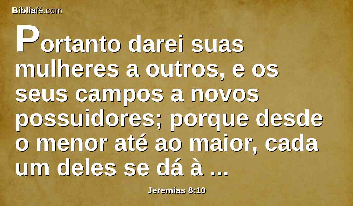 Portanto darei suas mulheres a outros, e os seus campos a novos possuidores; porque desde o menor até ao maior, cada um deles se dá à avareza; desde o profeta até ao sacerdote, cada um deles usa de falsidade.