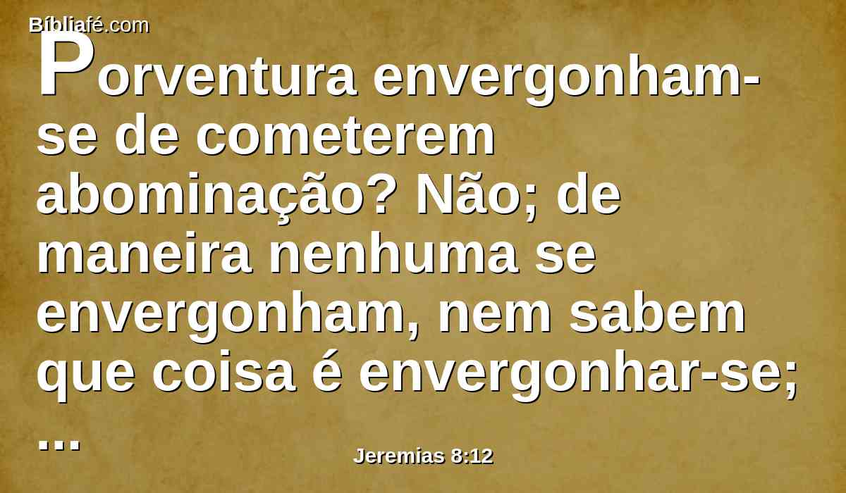 Porventura envergonham-se de cometerem abominação? Não; de maneira nenhuma se envergonham, nem sabem que coisa é envergonhar-se; portanto cairão entre os que caem e tropeçarão no tempo em que eu os visitar, diz o Senhor.