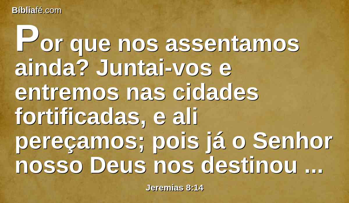 Por que nos assentamos ainda? Juntai-vos e entremos nas cidades fortificadas, e ali pereçamos; pois já o Senhor nosso Deus nos destinou a perecer e nos deu a beber água de fel; porquanto pecamos contra o Senhor.