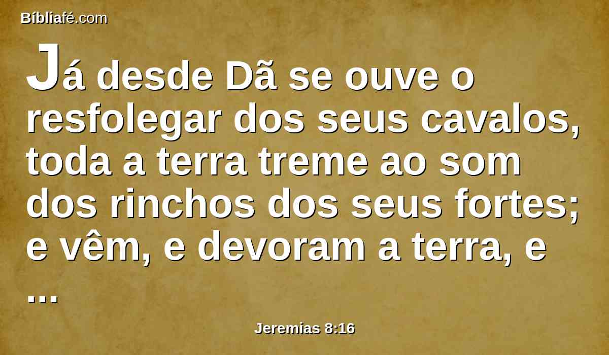 Já desde Dã se ouve o resfolegar dos seus cavalos, toda a terra treme ao som dos rinchos dos seus fortes; e vêm, e devoram a terra, e sua abundância, a cidade e os que habitam nela.