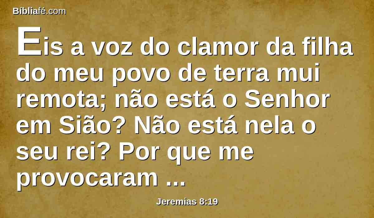 Eis a voz do clamor da filha do meu povo de terra mui remota; não está o Senhor em Sião? Não está nela o seu rei? Por que me provocaram à ira com as suas imagens de escultura, com vaidades estranhas?
