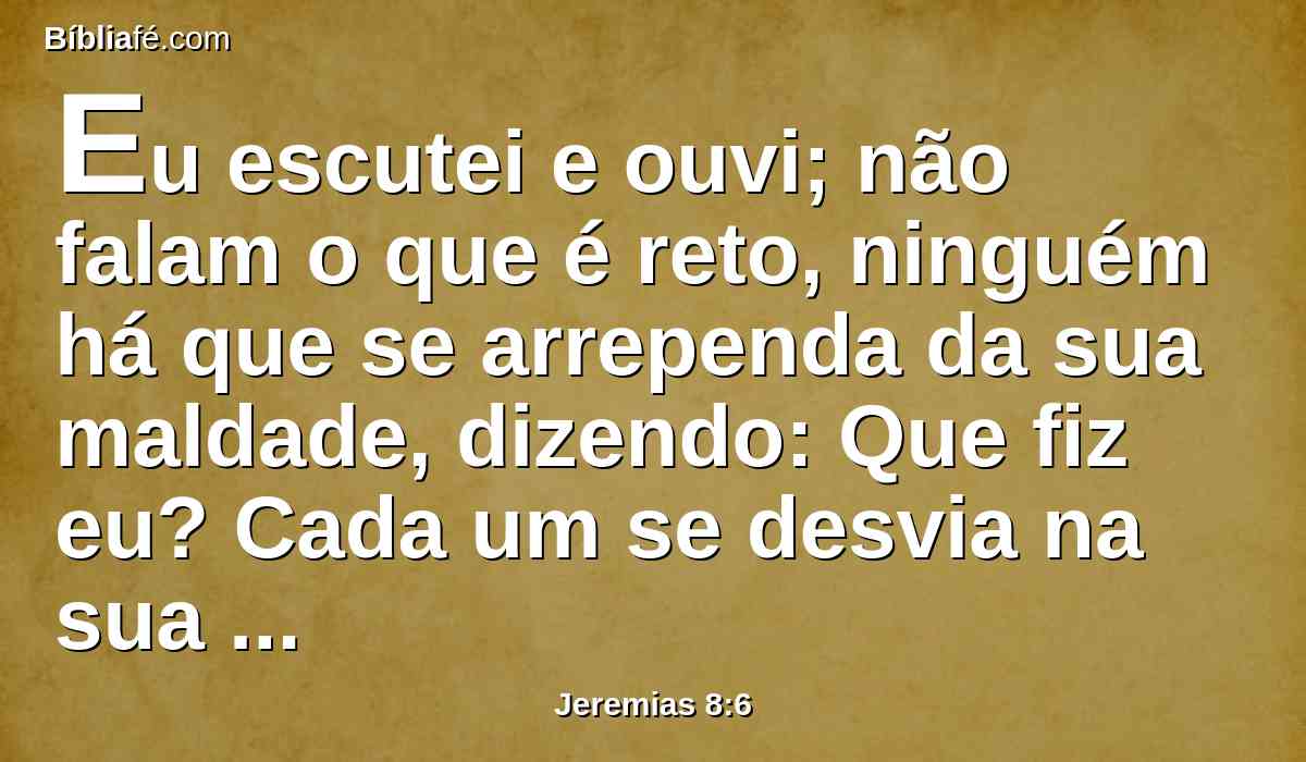 Eu escutei e ouvi; não falam o que é reto, ninguém há que se arrependa da sua maldade, dizendo: Que fiz eu? Cada um se desvia na sua carreira, como um cavalo que arremete com ímpeto na batalha.