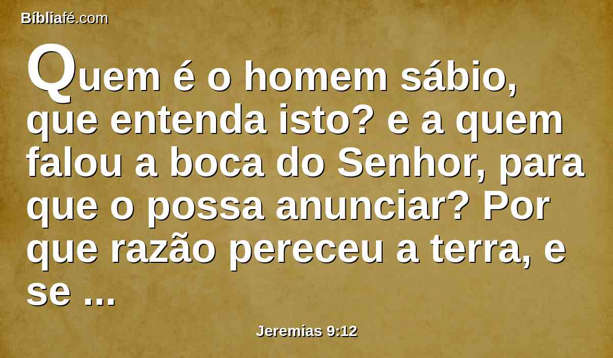 Quem é o homem sábio, que entenda isto? e a quem falou a boca do Senhor, para que o possa anunciar? Por que razão pereceu a terra, e se queimou como deserto, sem que ninguém passa por ela?