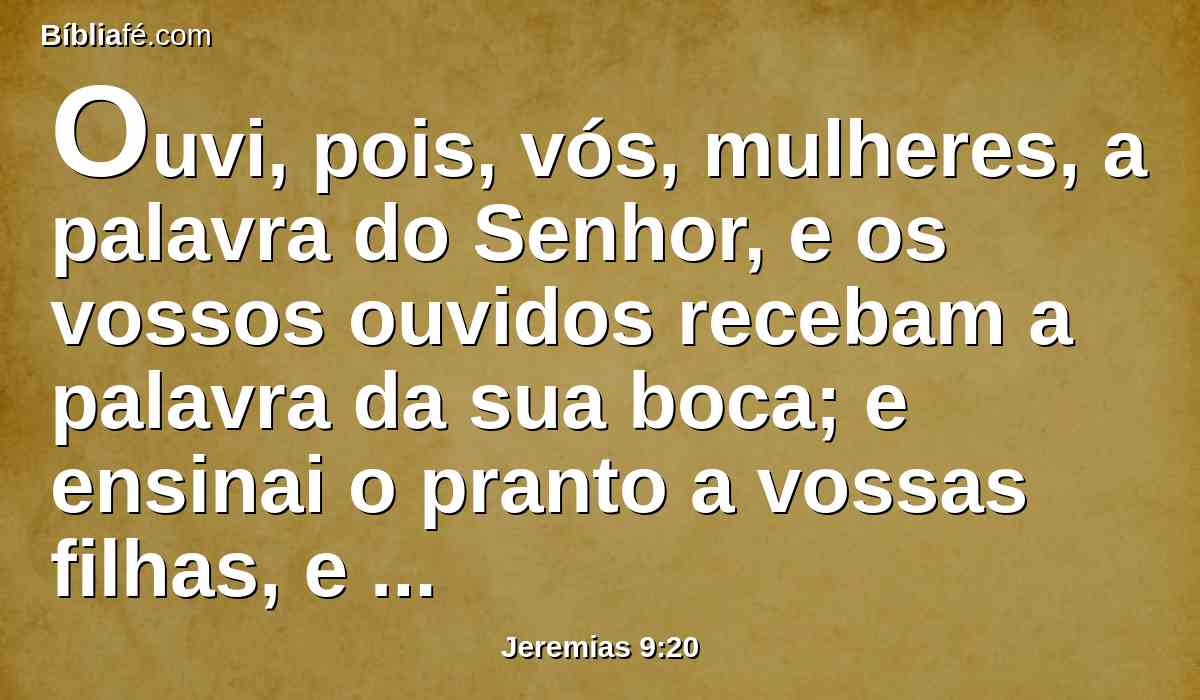 Ouvi, pois, vós, mulheres, a palavra do Senhor, e os vossos ouvidos recebam a palavra da sua boca; e ensinai o pranto a vossas filhas, e cada uma à sua vizinha a lamentação;