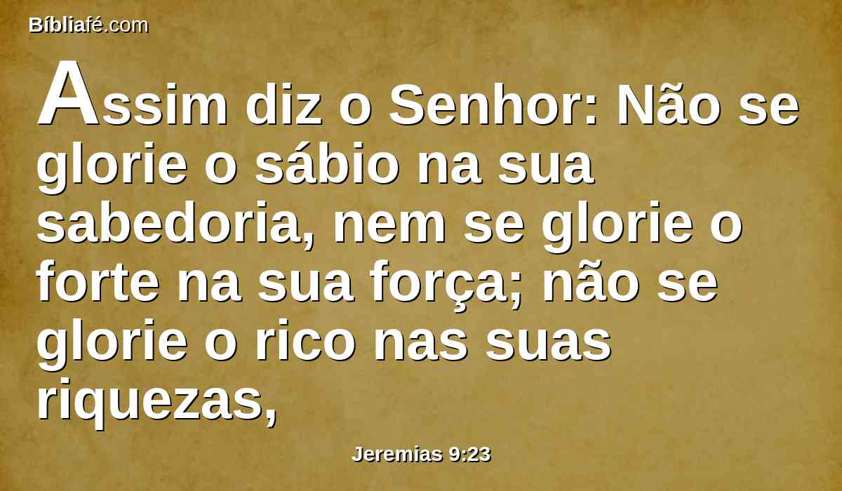 Assim diz o Senhor: Não se glorie o sábio na sua sabedoria, nem se glorie o forte na sua força; não se glorie o rico nas suas riquezas,