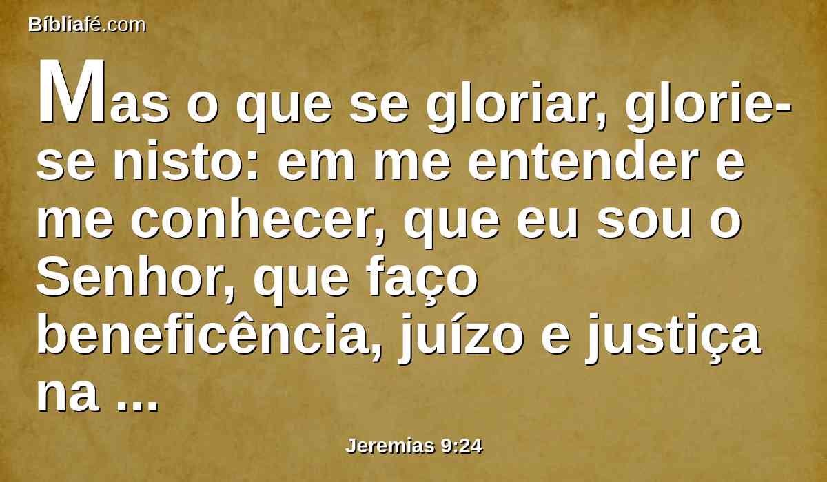 Mas o que se gloriar, glorie-se nisto: em me entender e me conhecer, que eu sou o Senhor, que faço beneficência, juízo e justiça na terra; porque destas coisas me agrado, diz o Senhor.