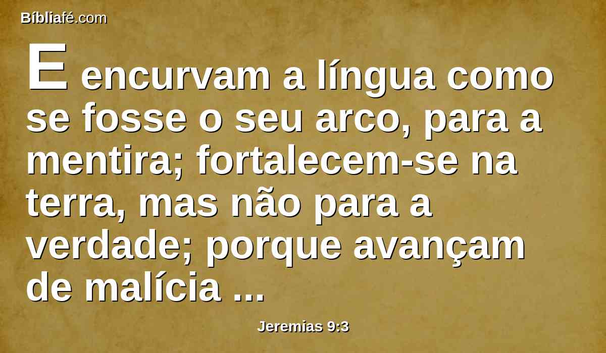 E encurvam a língua como se fosse o seu arco, para a mentira; fortalecem-se na terra, mas não para a verdade; porque avançam de malícia em malícia, e a mim não me conhecem, diz o Senhor.