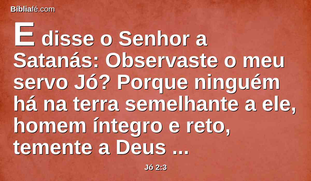 E disse o Senhor a Satanás: Observaste o meu servo Jó? Porque ninguém há na terra semelhante a ele, homem íntegro e reto, temente a Deus e que se desvia do mal, e que ainda retém a sua sinceridade, havendo-me tu incitado contra ele, para o consumir sem causa.