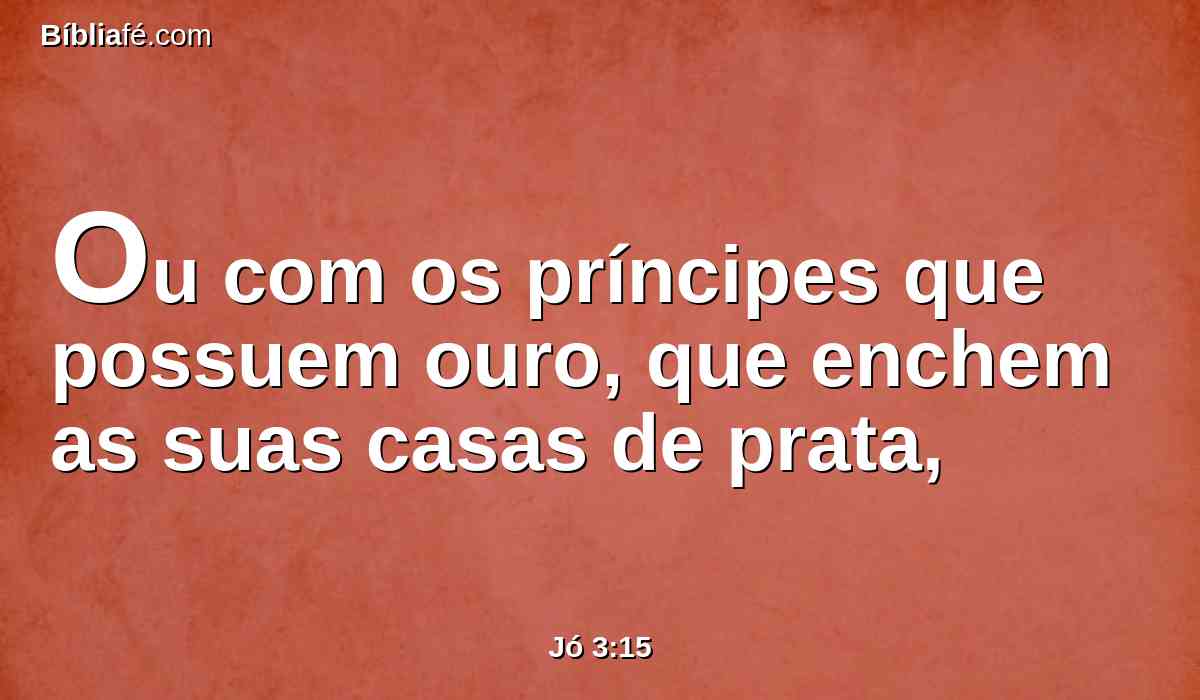 Ou com os príncipes que possuem ouro, que enchem as suas casas de prata,