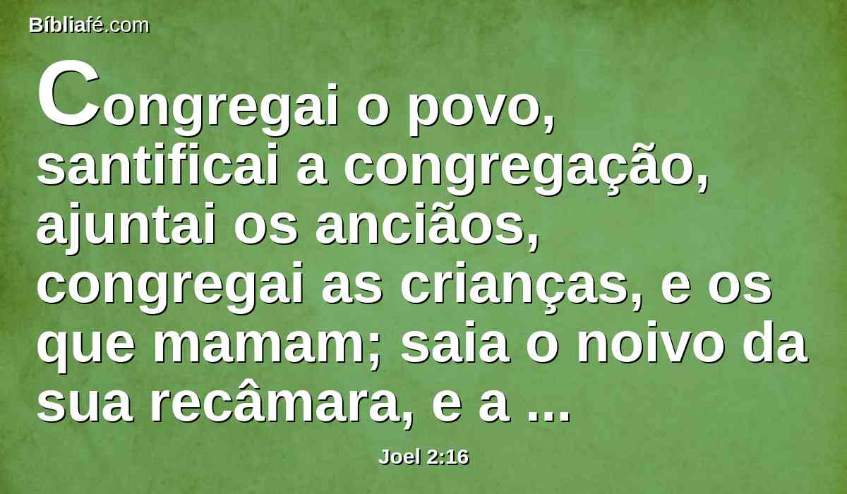 Congregai o povo, santificai a congregação, ajuntai os anciãos, congregai as crianças, e os que mamam; saia o noivo da sua recâmara, e a noiva do seu aposento.