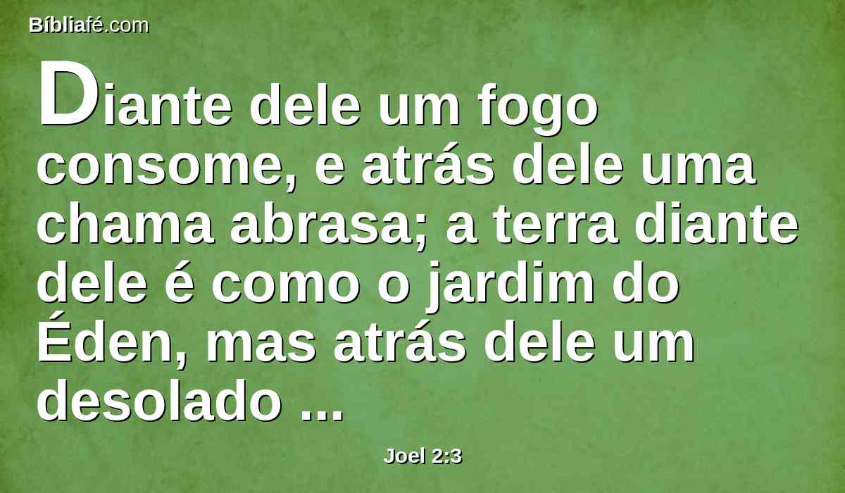 Diante dele um fogo consome, e atrás dele uma chama abrasa; a terra diante dele é como o jardim do Éden, mas atrás dele um desolado deserto; sim, nada lhe escapará.
