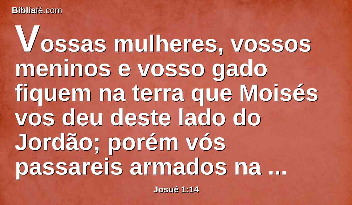 Vossas mulheres, vossos meninos e vosso gado fiquem na terra que Moisés vos deu deste lado do Jordão; porém vós passareis armados na frente de vossos irmãos, todos os valentes e valorosos, e ajudá-los-eis.