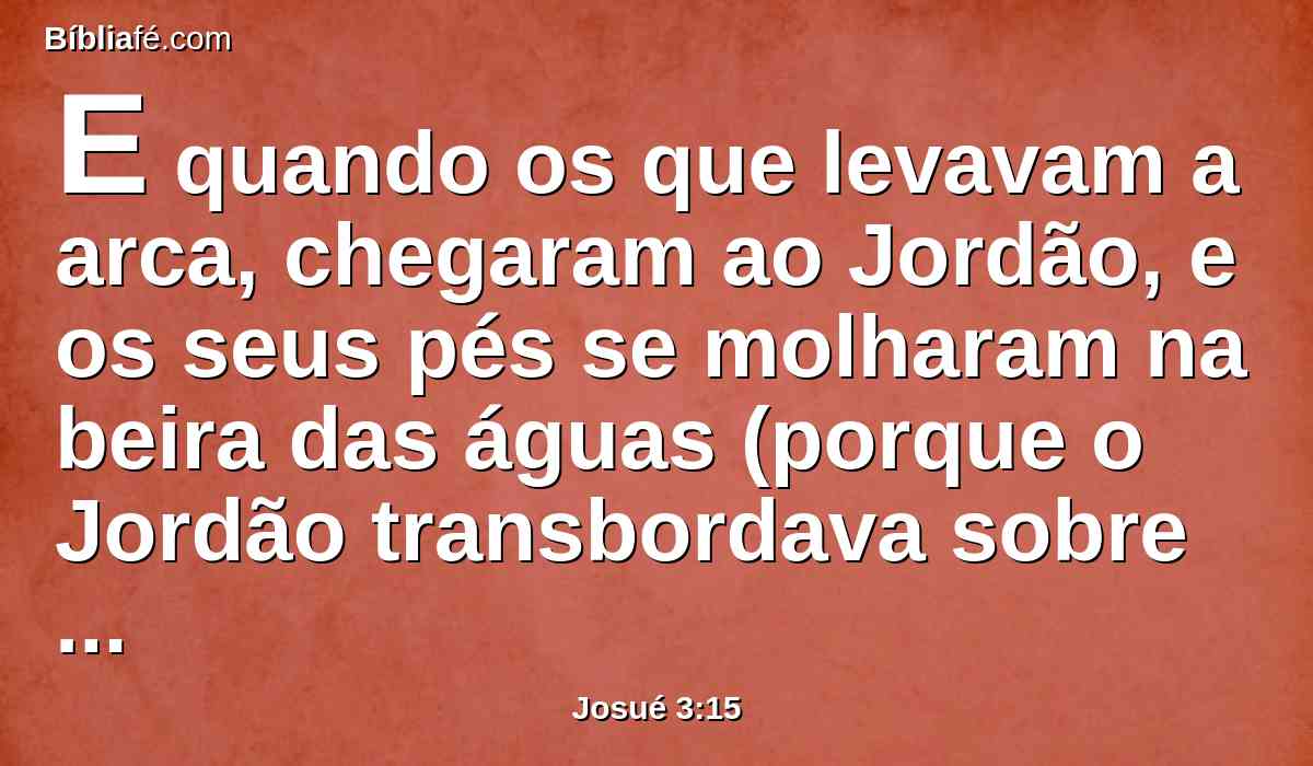 E quando os que levavam a arca, chegaram ao Jordão, e os seus pés se molharam na beira das águas (porque o Jordão transbordava sobre todas as suas ribanceiras, todos os dias da ceifa),