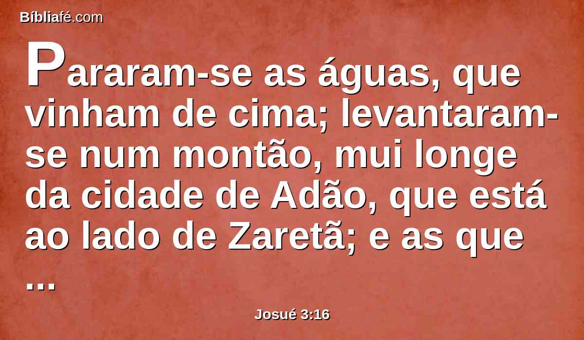 Pararam-se as águas, que vinham de cima; levantaram-se num montão, mui longe da cidade de Adão, que está ao lado de Zaretã; e as que desciam ao mar das campinas, que é o Mar Salgado, foram de todo separadas; então passou o povo em frente de Jericó.