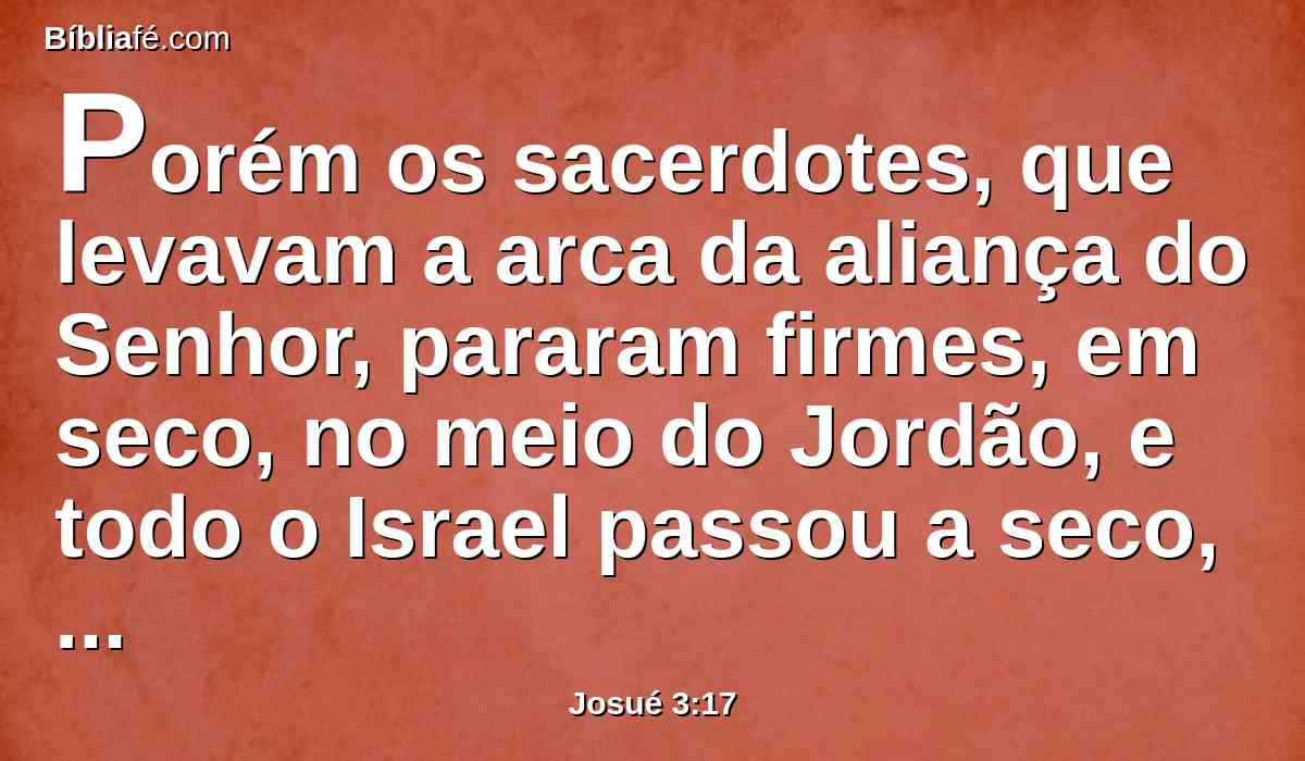 Porém os sacerdotes, que levavam a arca da aliança do Senhor, pararam firmes, em seco, no meio do Jordão, e todo o Israel passou a seco, até que todo o povo acabou de passar o Jordão.