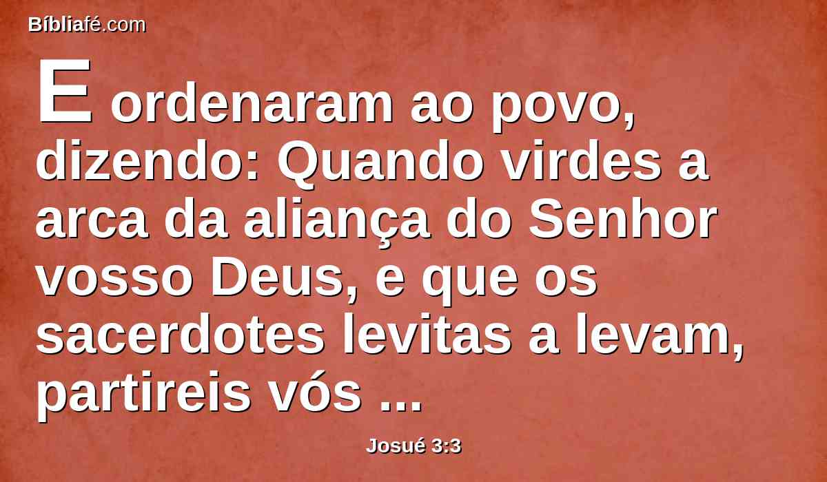 E ordenaram ao povo, dizendo: Quando virdes a arca da aliança do Senhor vosso Deus, e que os sacerdotes levitas a levam, partireis vós também do vosso lugar, e a seguireis.