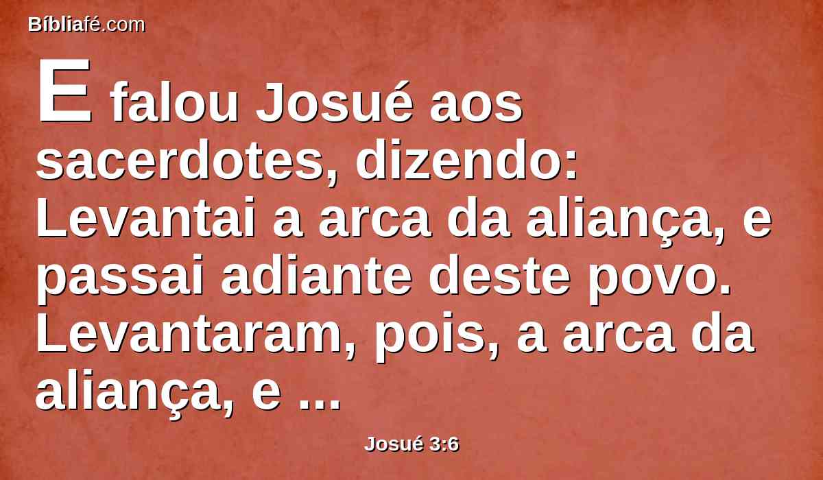 E falou Josué aos sacerdotes, dizendo: Levantai a arca da aliança, e passai adiante deste povo. Levantaram, pois, a arca da aliança, e foram andando adiante do povo.