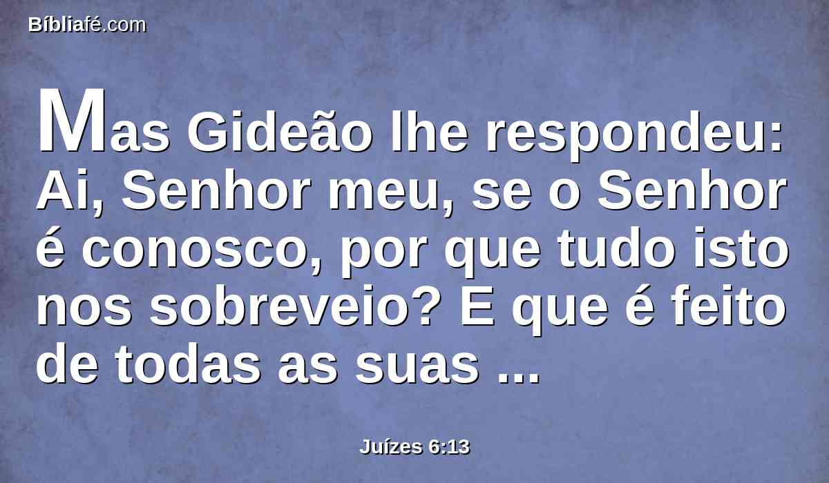 Mas Gideão lhe respondeu: Ai, Senhor meu, se o Senhor é conosco, por que tudo isto nos sobreveio? E que é feito de todas as suas maravilhas que nossos pais nos contaram, dizendo: Não nos fez o Senhor subir do Egito? Porém agora o Senhor nos desamparou, e nos deu nas mãos dos midianitas.