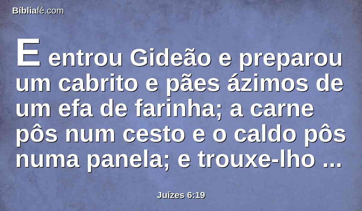 E entrou Gideão e preparou um cabrito e pães ázimos de um efa de farinha; a carne pôs num cesto e o caldo pôs numa panela; e trouxe-lho até debaixo do carvalho, e lho ofereceu.