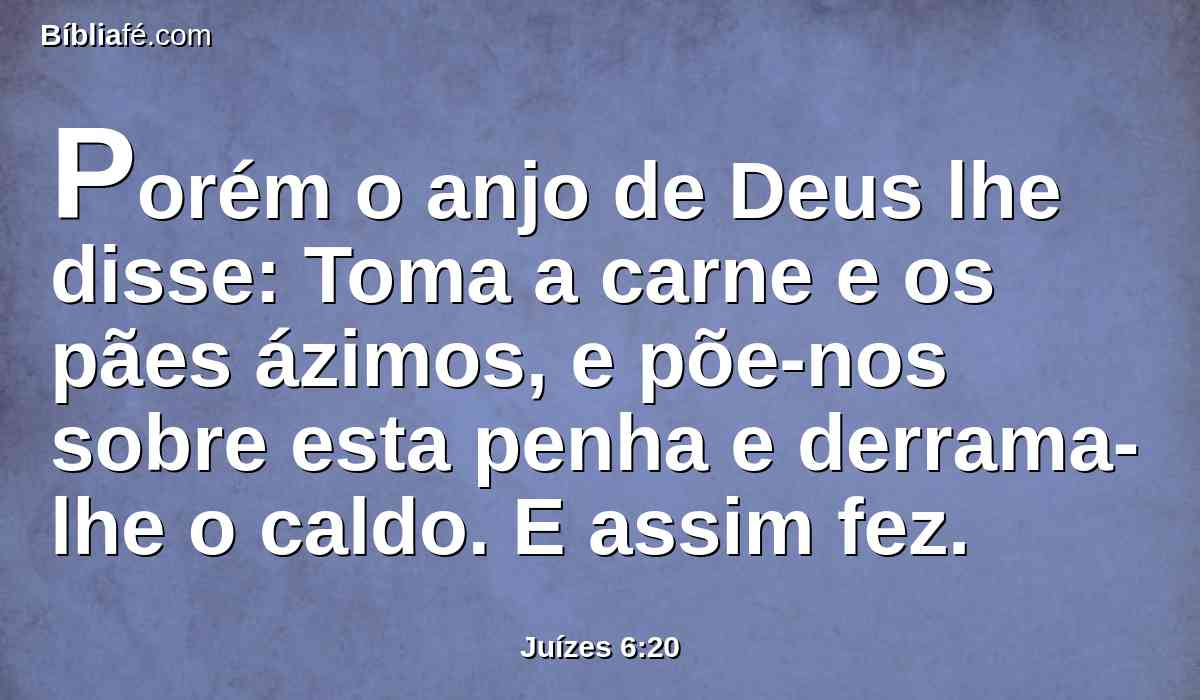 Porém o anjo de Deus lhe disse: Toma a carne e os pães ázimos, e põe-nos sobre esta penha e derrama-lhe o caldo. E assim fez.