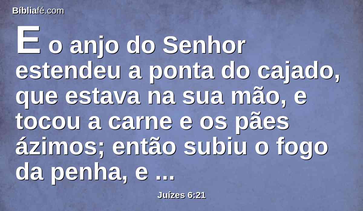 E o anjo do Senhor estendeu a ponta do cajado, que estava na sua mão, e tocou a carne e os pães ázimos; então subiu o fogo da penha, e consumiu a carne e os pães ázimos; e o anjo do Senhor desapareceu de seus olhos.