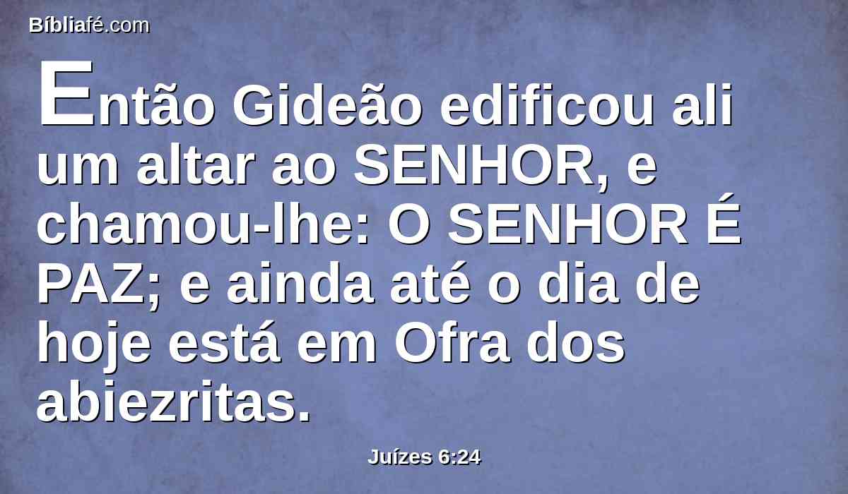 Então Gideão edificou ali um altar ao SENHOR, e chamou-lhe: O SENHOR É PAZ; e ainda até o dia de hoje está em Ofra dos abiezritas.