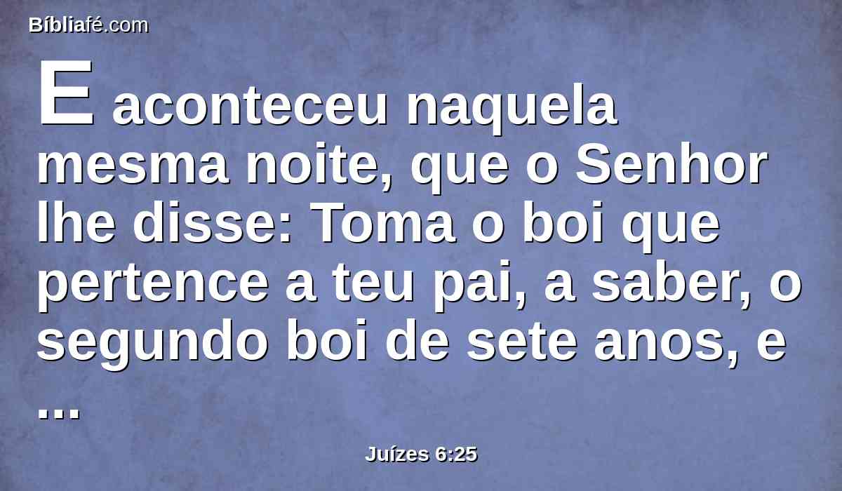 E aconteceu naquela mesma noite, que o Senhor lhe disse: Toma o boi que pertence a teu pai, a saber, o segundo boi de sete anos, e derruba o altar de Baal, que é de teu pai; e corta o bosque que está ao pé dele.