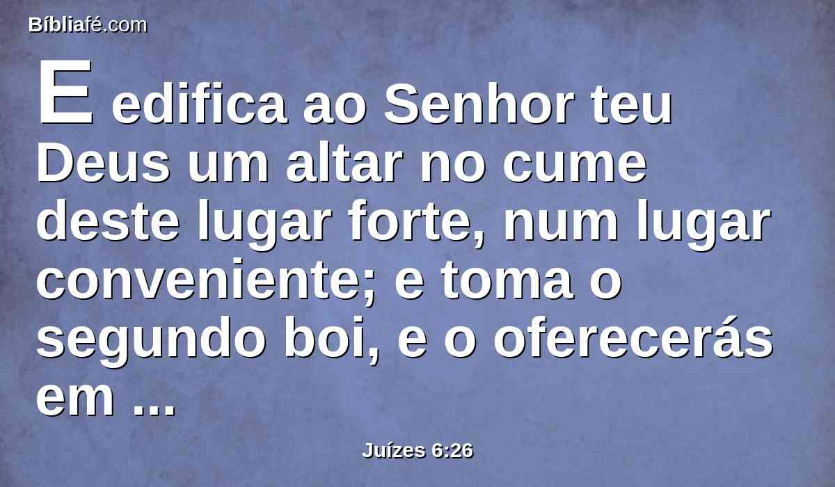 E edifica ao Senhor teu Deus um altar no cume deste lugar forte, num lugar conveniente; e toma o segundo boi, e o oferecerás em holocausto com a lenha que cortares do bosque.