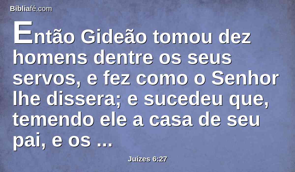 Então Gideão tomou dez homens dentre os seus servos, e fez como o Senhor lhe dissera; e sucedeu que, temendo ele a casa de seu pai, e os homens daquela cidade, não o fez de dia, mas fê-lo de noite.