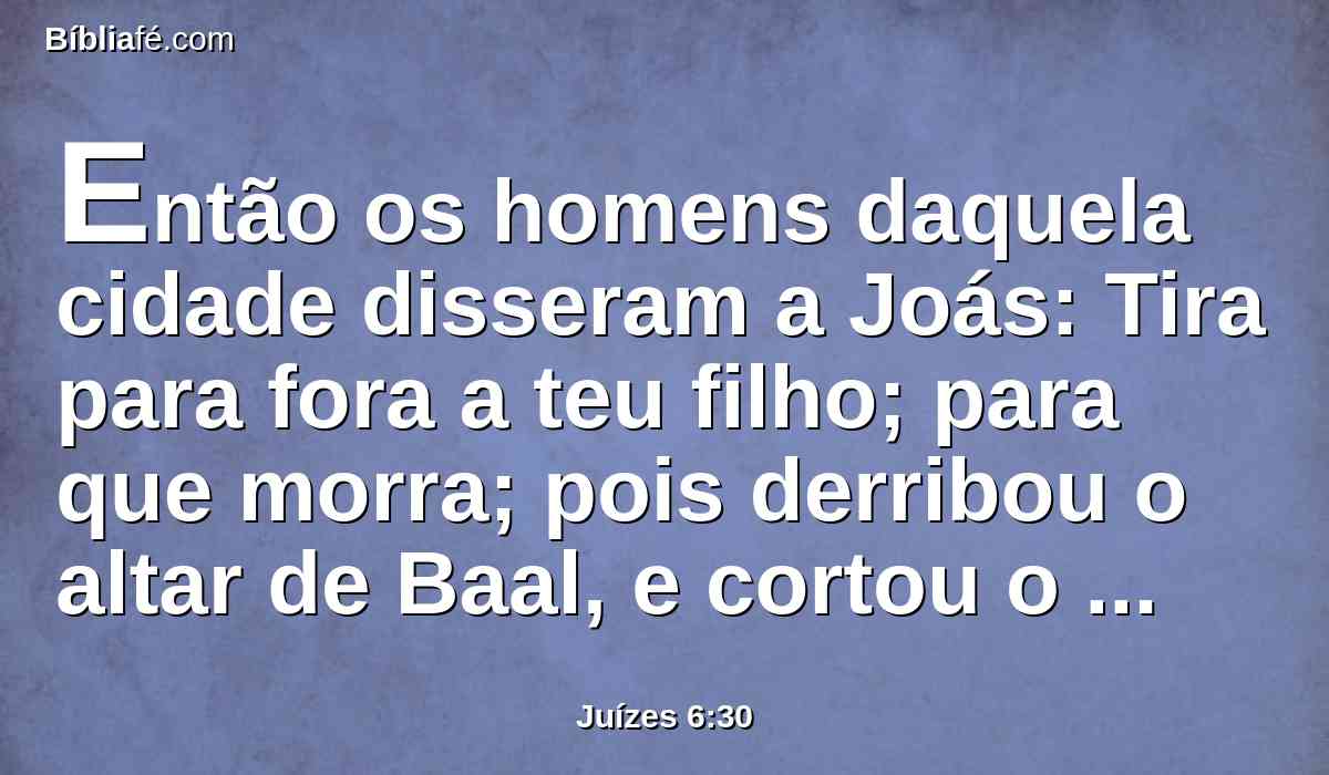 Então os homens daquela cidade disseram a Joás: Tira para fora a teu filho; para que morra; pois derribou o altar de Baal, e cortou o bosque que estava ao pé dele.