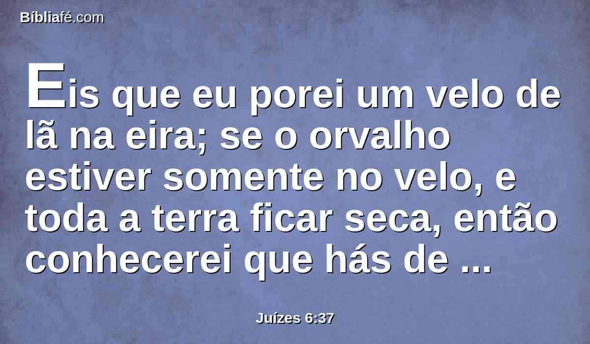 Eis que eu porei um velo de lã na eira; se o orvalho estiver somente no velo, e toda a terra ficar seca, então conhecerei que hás de livrar a Israel por minha mão, como disseste.