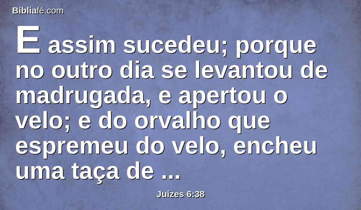 E assim sucedeu; porque no outro dia se levantou de madrugada, e apertou o velo; e do orvalho que espremeu do velo, encheu uma taça de água.