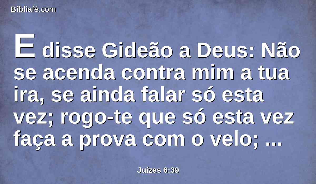 E disse Gideão a Deus: Não se acenda contra mim a tua ira, se ainda falar só esta vez; rogo-te que só esta vez faça a prova com o velo; rogo-te que só o velo fique seco, e em toda a terra haja o orvalho.