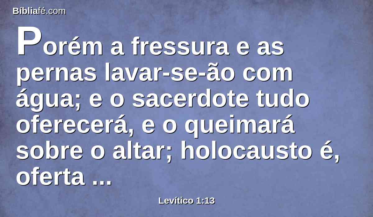 Porém a fressura e as pernas lavar-se-ão com água; e o sacerdote tudo oferecerá, e o queimará sobre o altar; holocausto é, oferta queimada, de cheiro suave ao Senhor.