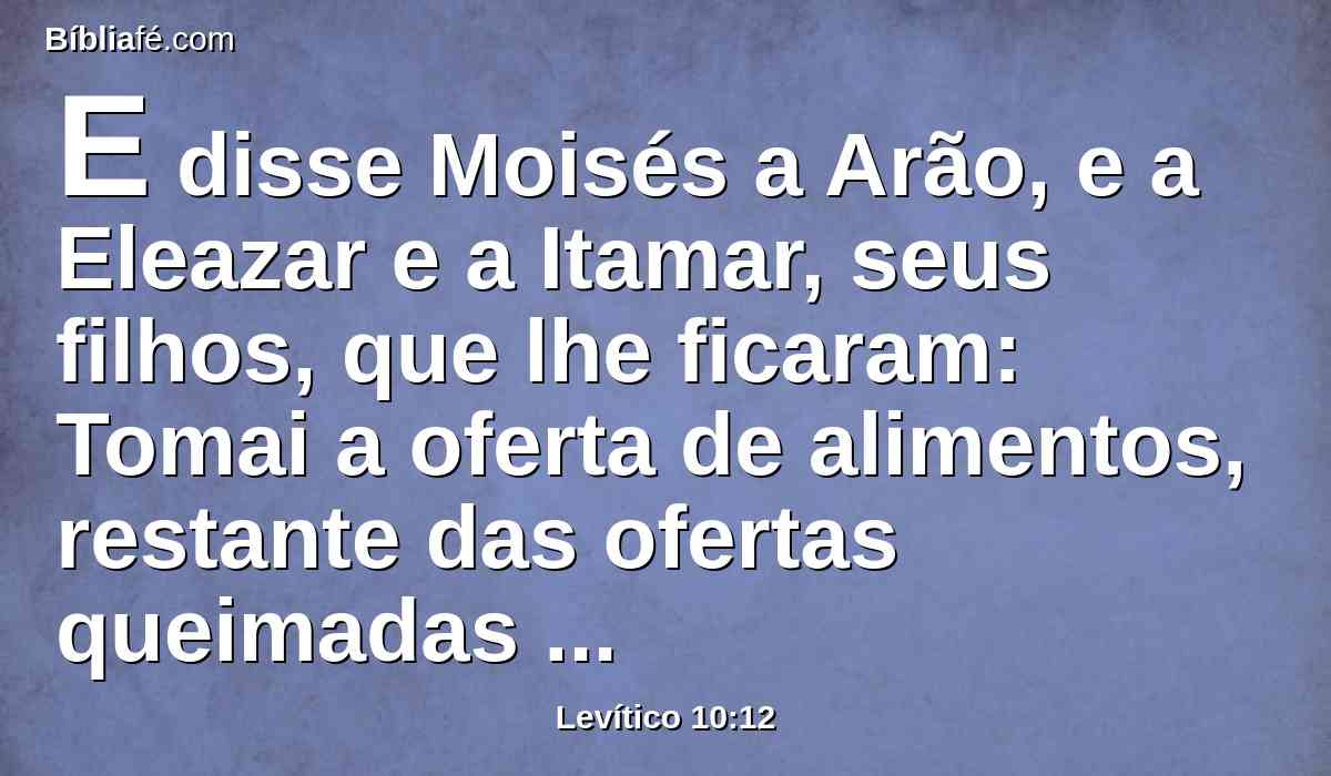 E disse Moisés a Arão, e a Eleazar e a Itamar, seus filhos, que lhe ficaram: Tomai a oferta de alimentos, restante das ofertas queimadas do Senhor, e comei-a sem levedura junto ao altar, porquanto é coisa santíssima.