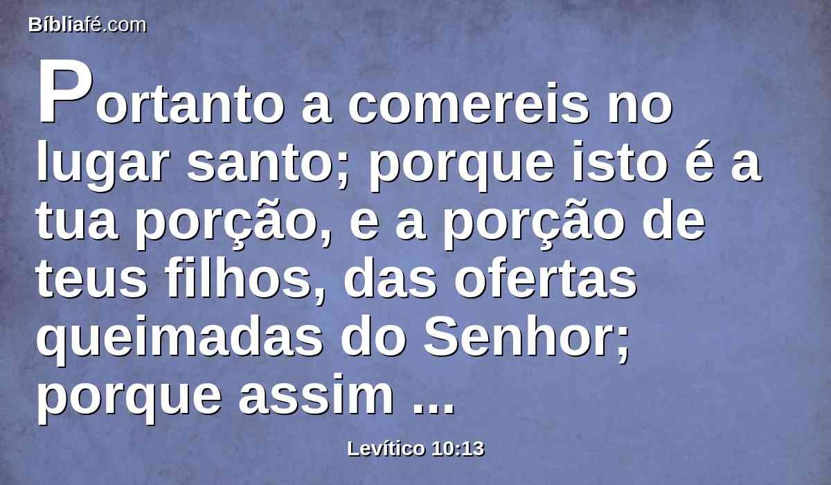 Portanto a comereis no lugar santo; porque isto é a tua porção, e a porção de teus filhos, das ofertas queimadas do Senhor; porque assim me foi ordenado.