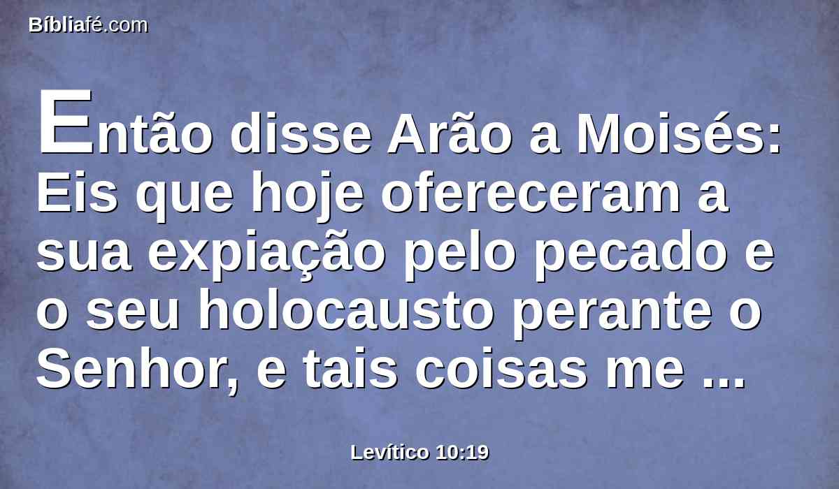 Então disse Arão a Moisés: Eis que hoje ofereceram a sua expiação pelo pecado e o seu holocausto perante o Senhor, e tais coisas me sucederam; se hoje tivesse comido da oferta da expiação pelo pecado, seria isso porventura aceito aos olhos do Senhor?